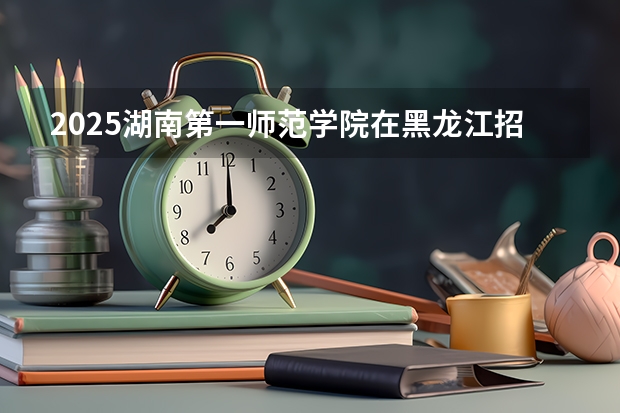 2025湖南第一师范学院在黑龙江招生计划一览表
