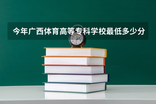 今年广西体育高等专科学校最低多少分能录取 广西历年录取分数线