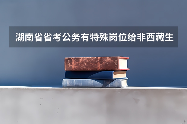 湖南省省考公务有特殊岗位给非西藏生源定向西藏就业期满后报考?（西藏省考进面分数）