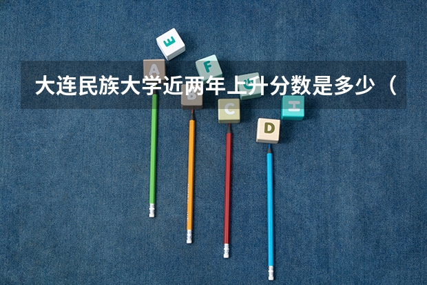 大连民族大学近两年上升分数是多少（本科）