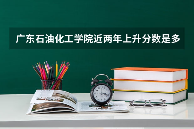 广东石油化工学院近两年上升分数是多少（本科）