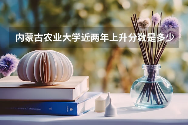 内蒙古农业大学近两年上升分数是多少（本科）