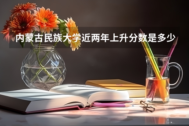 内蒙古民族大学近两年上升分数是多少（本科）