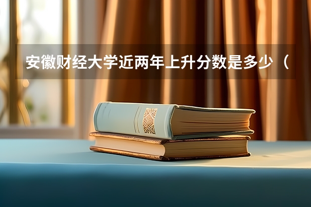 安徽财经大学近两年上升分数是多少（本科）