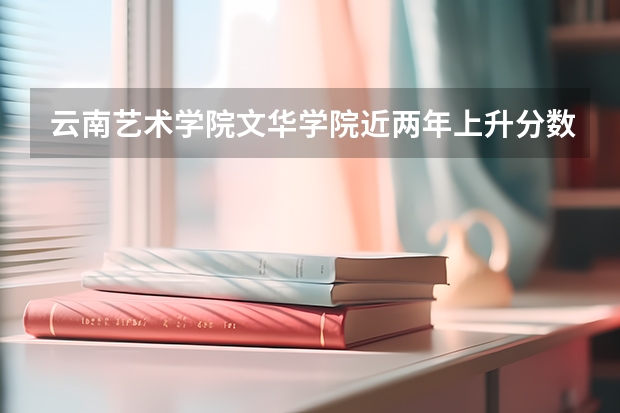 云南艺术学院文华学院近两年上升分数是多少（本科）