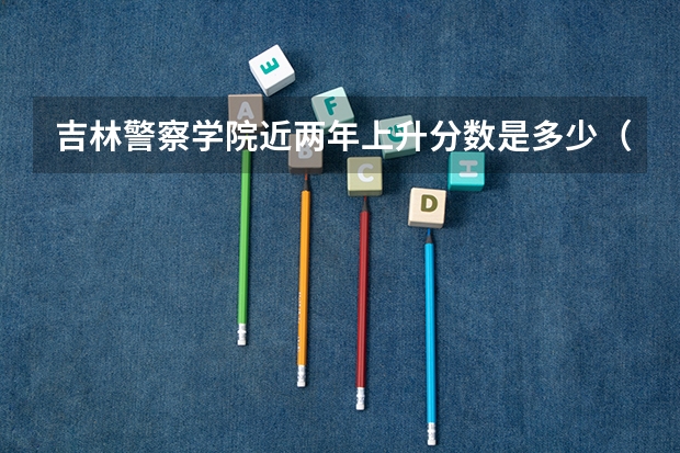 吉林警察学院近两年上升分数是多少（本科）