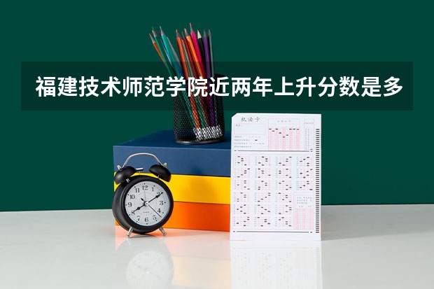 福建技术师范学院近两年上升分数是多少（本科）