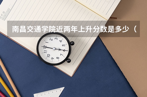 南昌交通学院近两年上升分数是多少（本科）