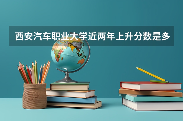 西安汽车职业大学近两年上升分数是多少（本科）