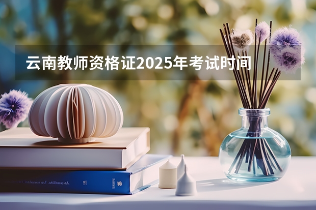 云南教师资格证2025年考试时间 云南省2025年专升本考试有几天？
