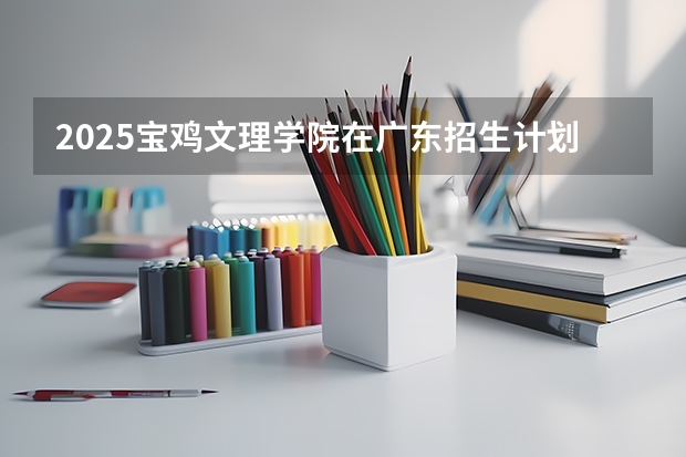 2025宝鸡文理学院在广东招生计划人数一览表