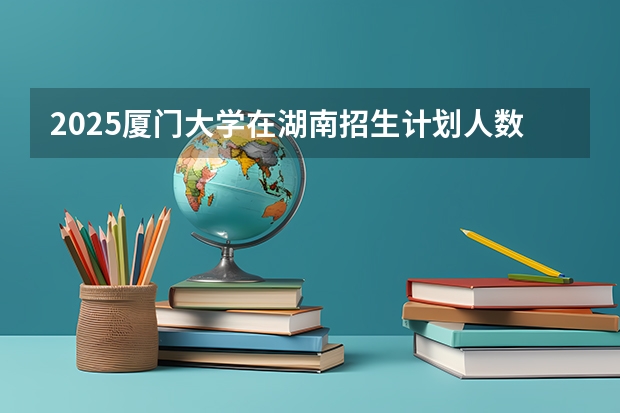 2025厦门大学在湖南招生计划人数一览表