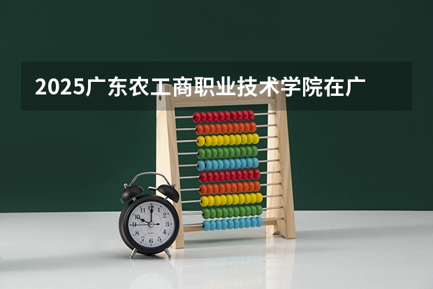 2025广东农工商职业技术学院在广东招生计划人数一览表