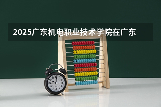 2025广东机电职业技术学院在广东招生计划人数一览表