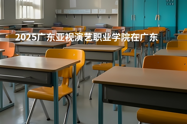 2025广东亚视演艺职业学院在广东招生计划人数一览表