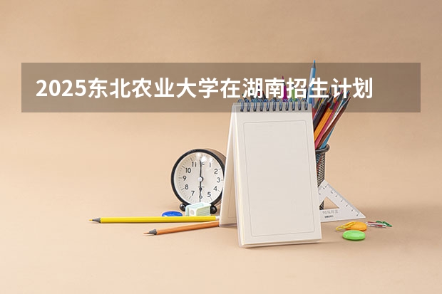 2025东北农业大学在湖南招生计划人数一览表