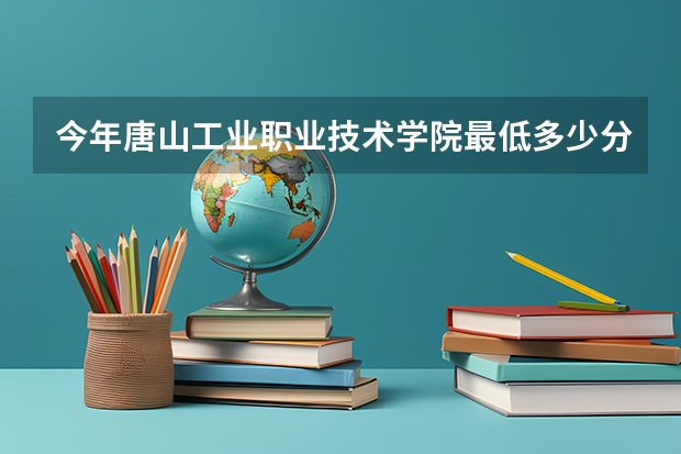 今年唐山工业职业技术学院最低多少分能录取 河北历年录取分数线