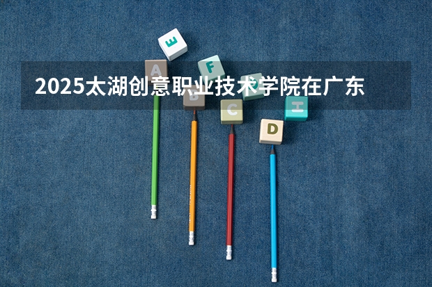 2025太湖创意职业技术学院在广东招生计划人数一览表