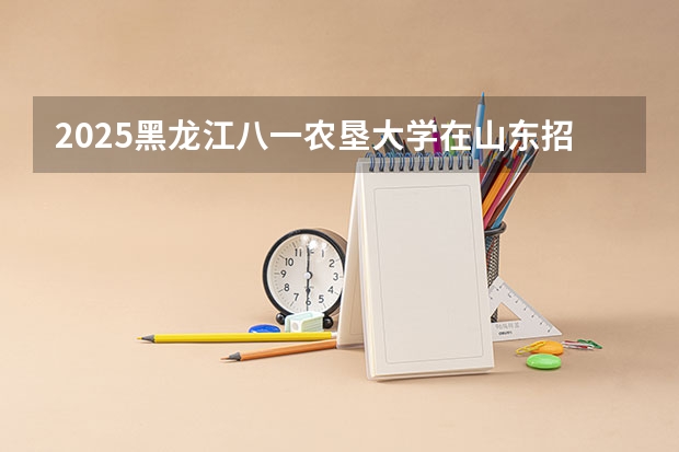 2025黑龙江八一农垦大学在山东招生计划人数一览表