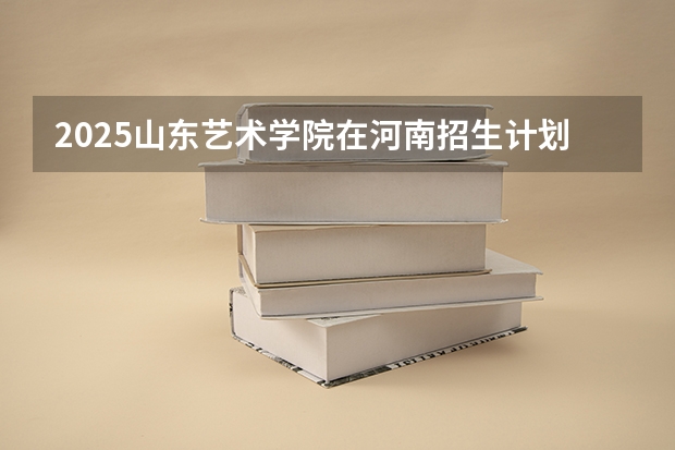 2025山东艺术学院在河南招生计划人数一览表