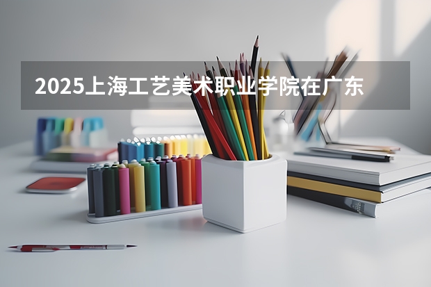2025上海工艺美术职业学院在广东招生计划人数一览表