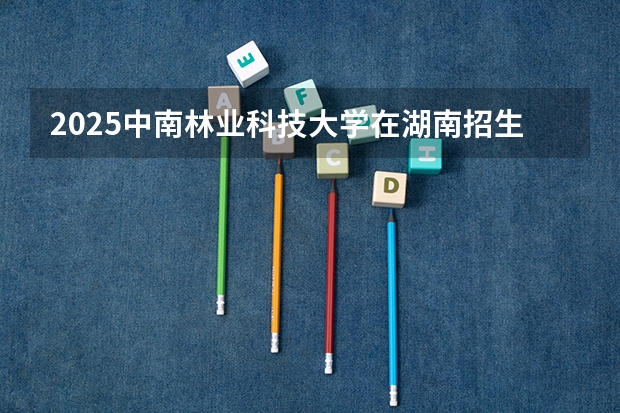 2025中南林业科技大学在湖南招生计划人数一览表