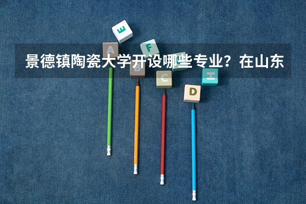 景德镇陶瓷大学开设哪些专业？在山东专业录取分数线是多少