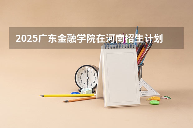 2025广东金融学院在河南招生计划人数一览表