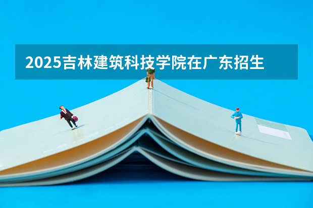 2025吉林建筑科技学院在广东招生计划人数一览表