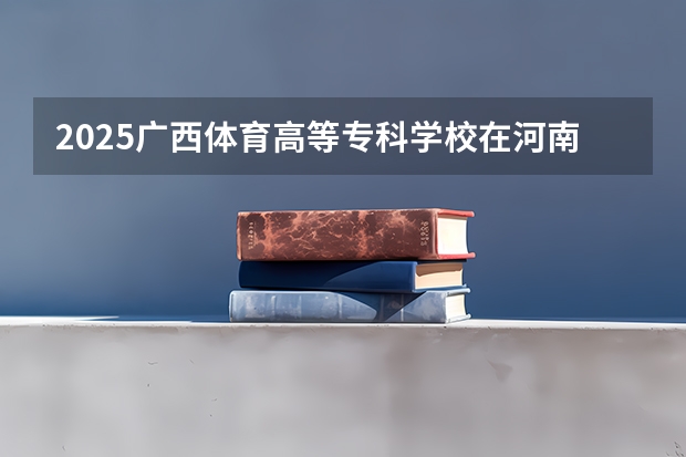 2025广西体育高等专科学校在河南招生计划人数一览表