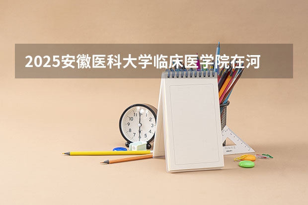 2025安徽医科大学临床医学院在河南招生计划人数一览表