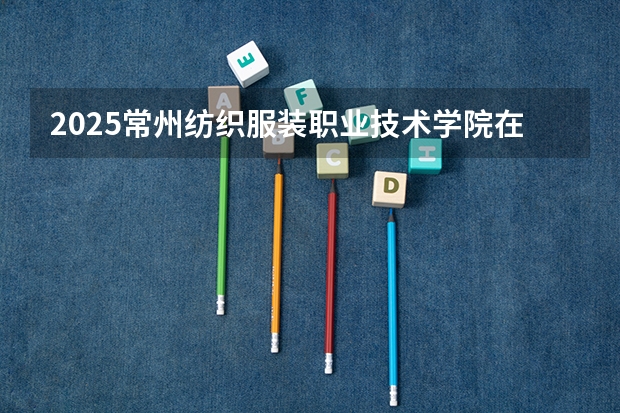 2025常州纺织服装职业技术学院在河南招生计划人数一览表
