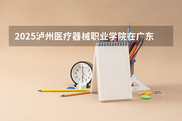 2025泸州医疗器械职业学院在广东招生计划人数一览表