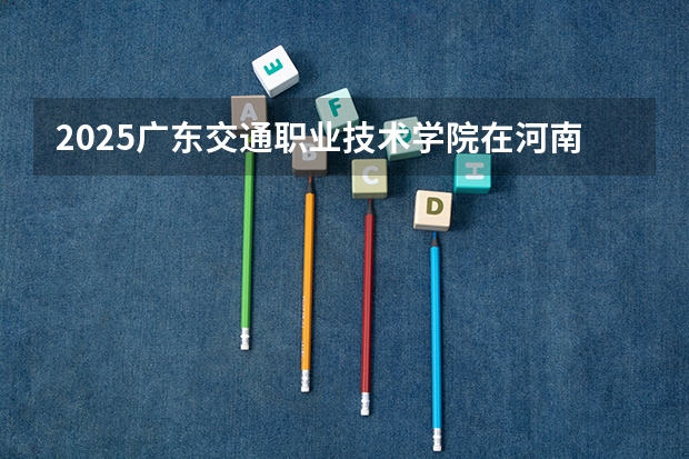 2025广东交通职业技术学院在河南招生计划人数一览表