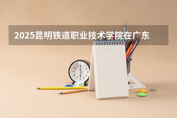2025昆明铁道职业技术学院在广东招生计划人数一览表
