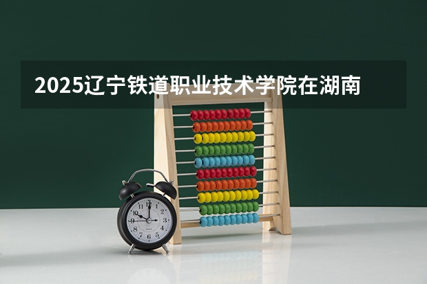 2025辽宁铁道职业技术学院在湖南招生计划人数一览表