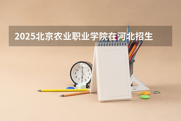 2025北京农业职业学院在河北招生计划人数一览表