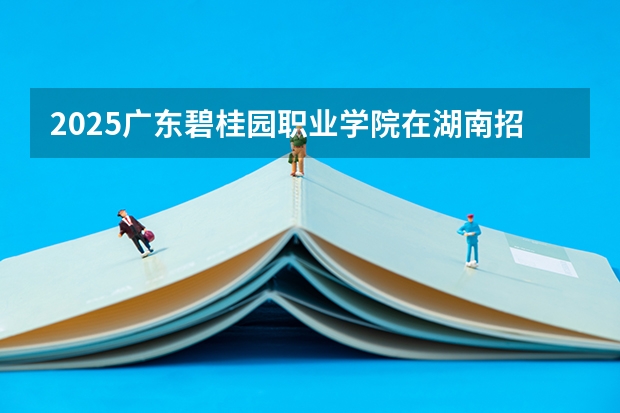 2025广东碧桂园职业学院在湖南招生计划人数一览表