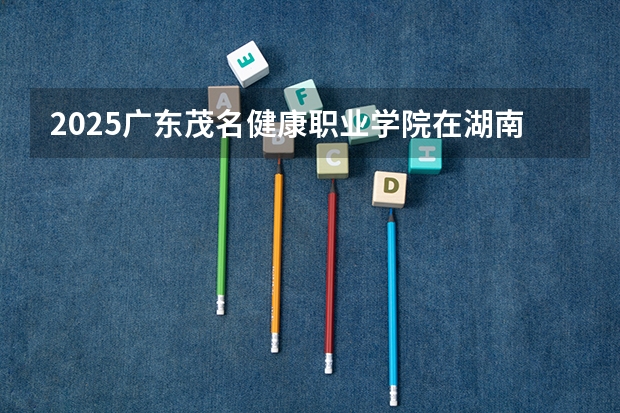 2025广东茂名健康职业学院在湖南招生计划人数一览表