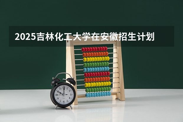 2025吉林化工大学在安徽招生计划人数一览表