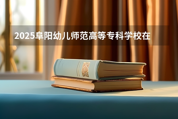 2025阜阳幼儿师范高等专科学校在安徽招生计划人数一览表
