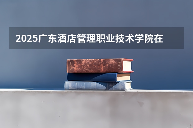 2025广东酒店管理职业技术学院在河南招生计划人数一览表