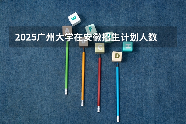 2025广州大学在安徽招生计划人数一览表