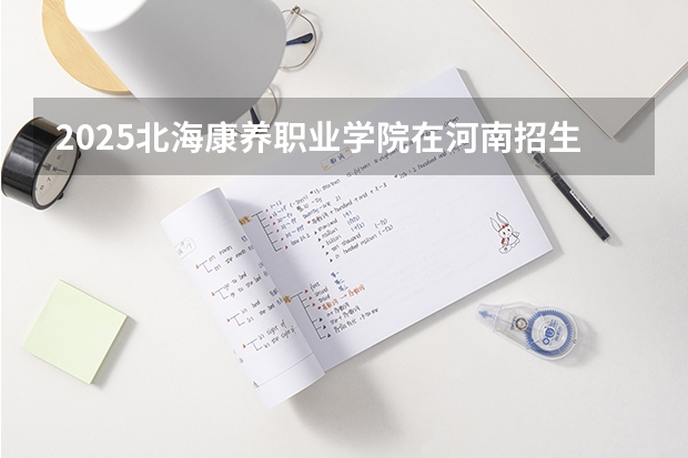2025北海康养职业学院在河南招生计划人数一览表