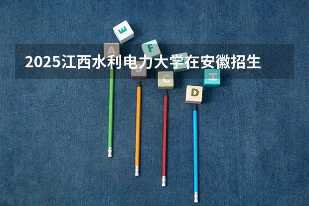 2025江西水利电力大学在安徽招生计划人数一览表