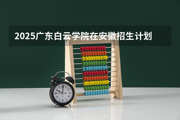 2025广东白云学院在安徽招生计划人数一览表