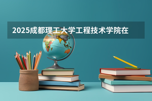 2025成都理工大学工程技术学院在湖北招生计划人数一览表