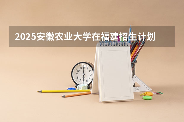 2025安徽农业大学在福建招生计划人数一览表