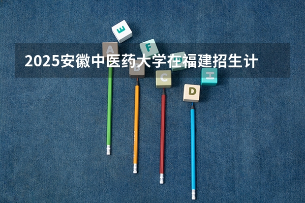 2025安徽中医药大学在福建招生计划人数一览表