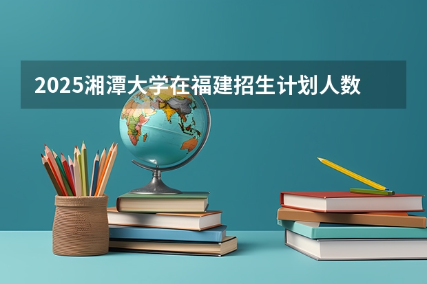 2025湘潭大学在福建招生计划人数一览表